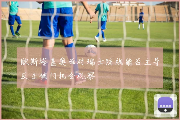 欧斯塔基奥面对瑞士防线能否主导反击破门机会观察