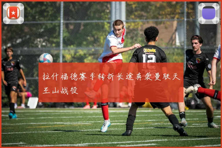 拉什福德赛季转折长途奔袭曼联天王山战役