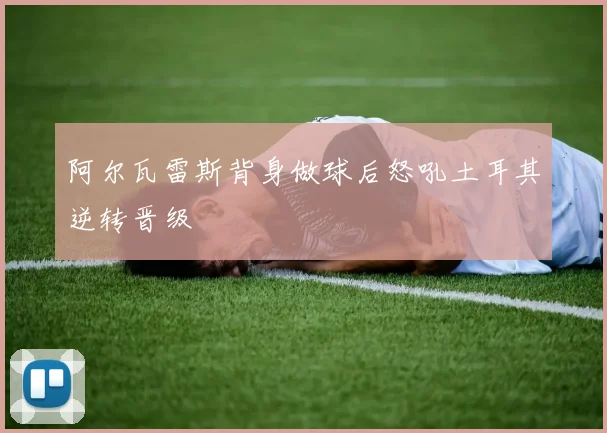 阿尔瓦雷斯背身做球后怒吼土耳其逆转晋级