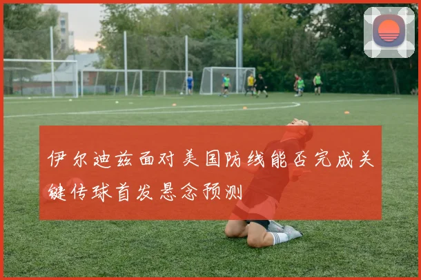 伊尔迪兹面对美国防线能否完成关键传球首发悬念预测