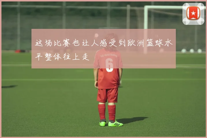 这场比赛也让人感受到欧洲篮球水平整体往上走
