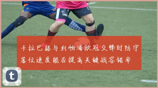 卡拉巴赫与利物浦欧冠交锋时防守落位速度能否提高关键战容错率