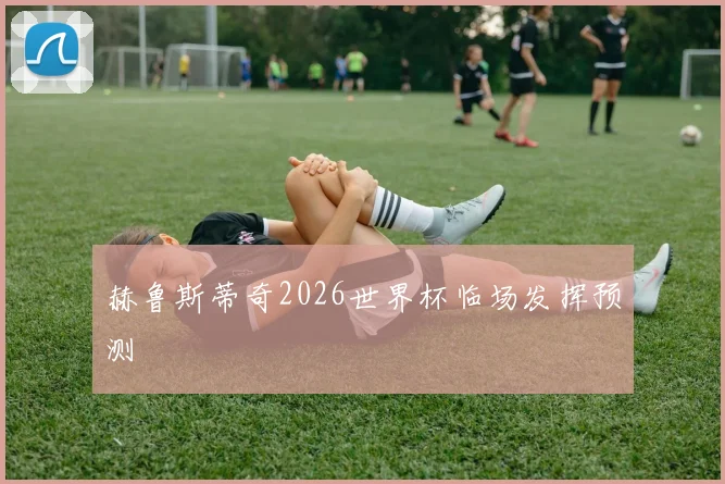 赫鲁斯蒂奇2026世界杯临场发挥预测