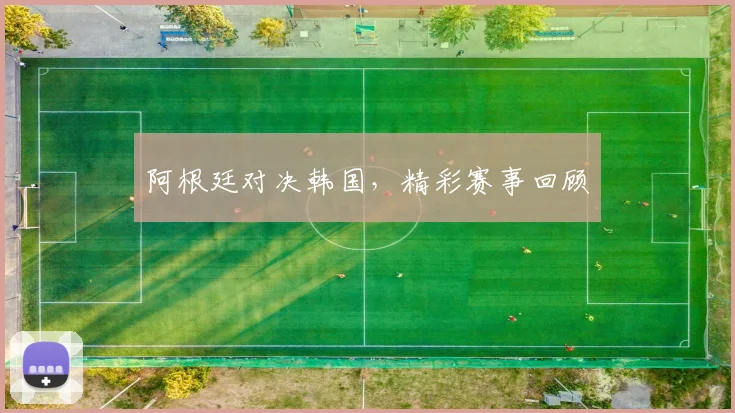 阿根廷对决韩国，精彩赛事回顾