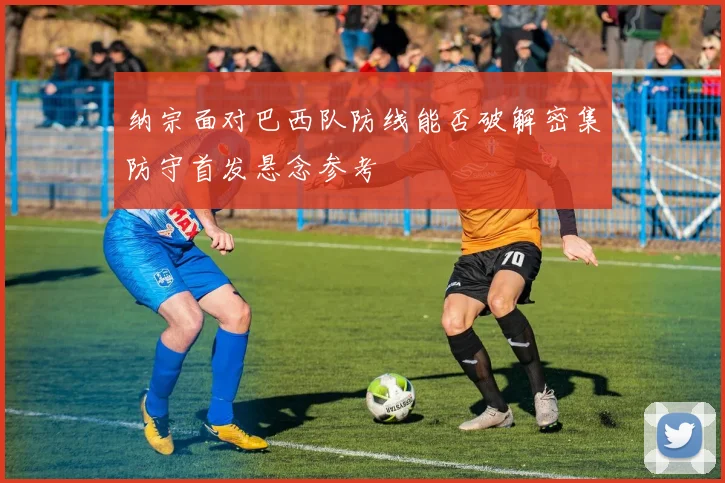 纳宗面对巴西队防线能否破解密集防守首发悬念参考