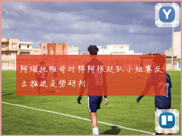 阿瑙托维奇对阵阿根廷队小组赛反击推进走势研判