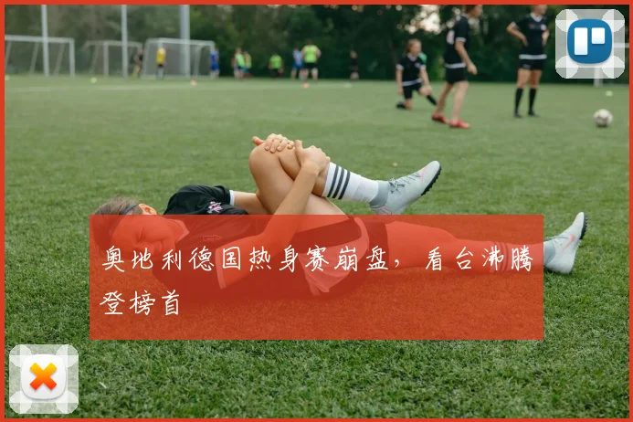奥地利德国热身赛崩盘，看台沸腾登榜首
