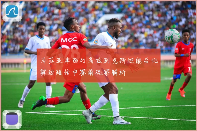 马苏亚库面对乌兹别克斯坦能否化解边路传中赛前观察解析