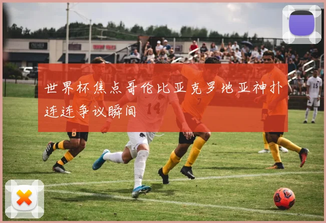 世界杯焦点哥伦比亚克罗地亚神扑连连争议瞬间