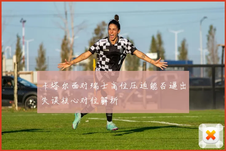 卡塔尔面对瑞士高位压迫能否逼出失误核心对位解析