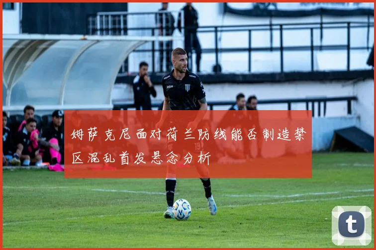 姆萨克尼面对荷兰防线能否制造禁区混乱首发悬念分析