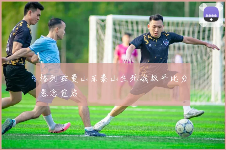 格列兹曼山东泰山生死战扳平比分悬念重启