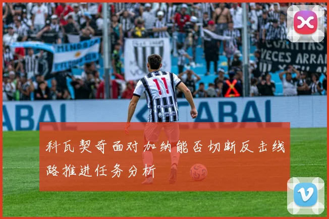 科瓦契奇面对加纳能否切断反击线路推进任务分析