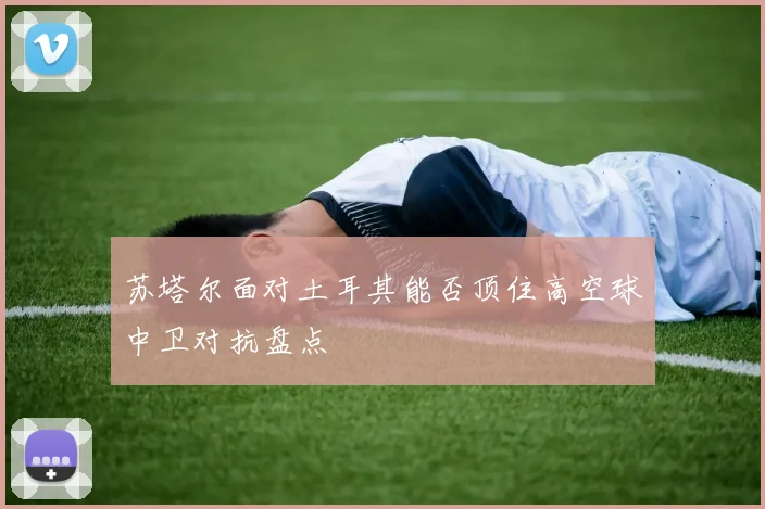 苏塔尔面对土耳其能否顶住高空球中卫对抗盘点