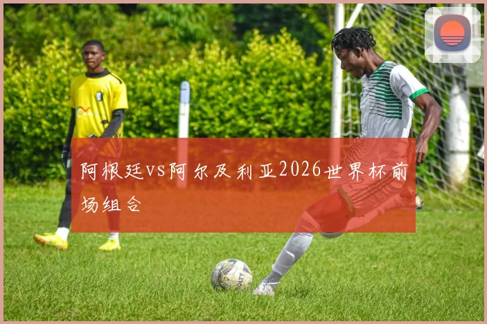 阿根廷vs阿尔及利亚2026世界杯前场组合