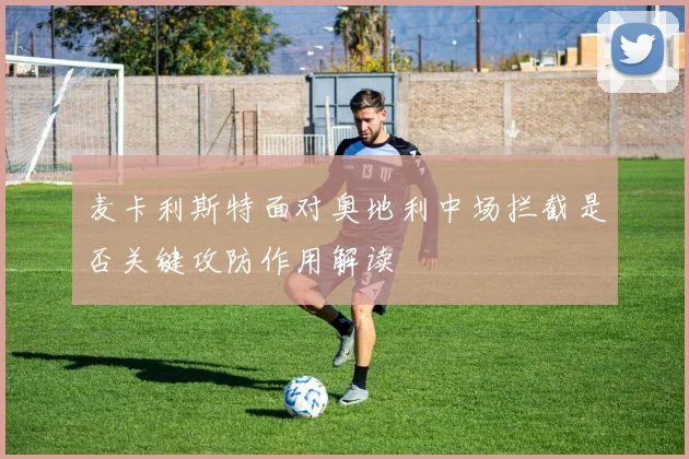 麦卡利斯特面对奥地利中场拦截是否关键攻防作用解读