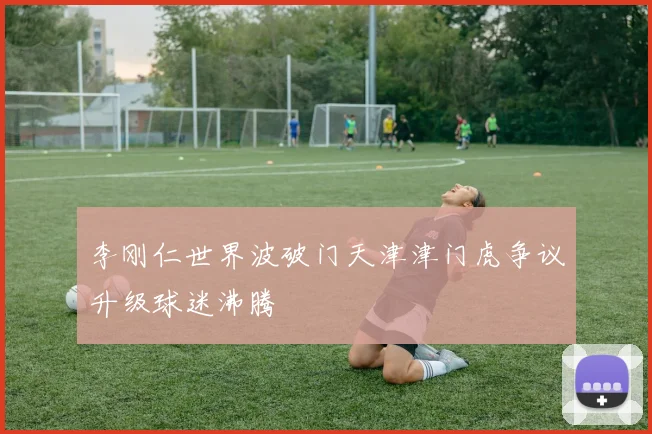 李刚仁世界波破门天津津门虎争议升级球迷沸腾