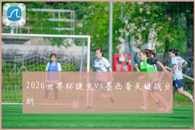 2026世界杯捷克vs墨西哥关键战分析