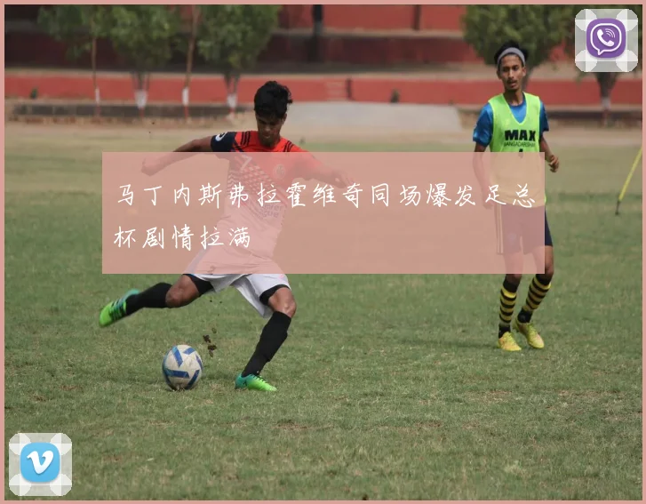 马丁内斯弗拉霍维奇同场爆发足总杯剧情拉满