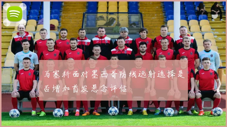 马塞科面对墨西哥防线远射选择是否增加首发悬念评估
