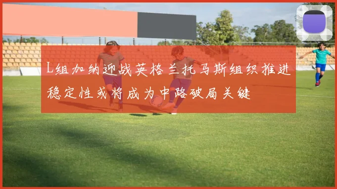 L组加纳迎战英格兰托马斯组织推进稳定性或将成为中路破局关键
