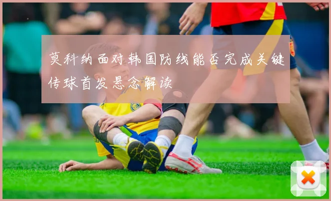 莫科纳面对韩国防线能否完成关键传球首发悬念解读