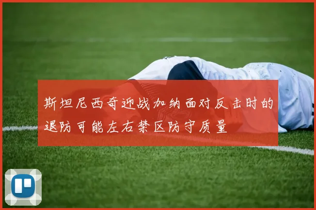 斯坦尼西奇迎战加纳面对反击时的退防可能左右禁区防守质量