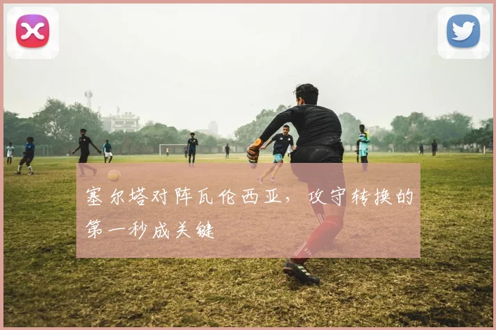塞尔塔对阵瓦伦西亚，攻守转换的第一秒成关键