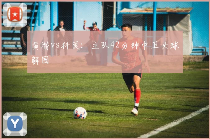 黄潜vs科莫：主队42分钟中卫头球解围