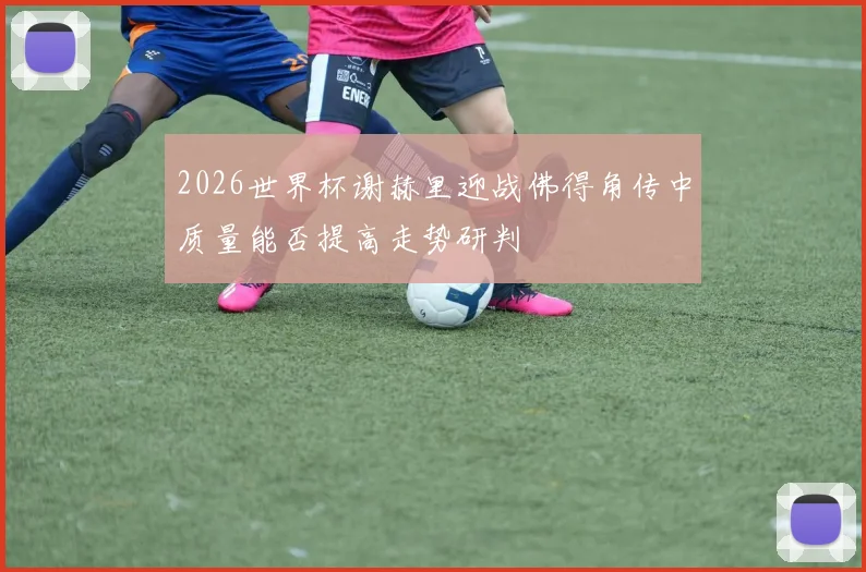 2026世界杯谢赫里迎战佛得角传中质量能否提高走势研判