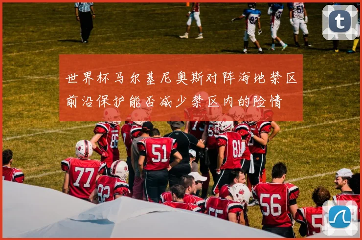 世界杯马尔基尼奥斯对阵海地禁区前沿保护能否减少禁区内的险情