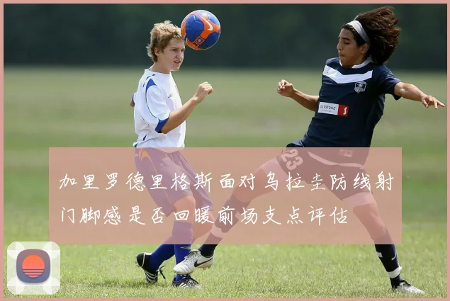 加里罗德里格斯面对乌拉圭防线射门脚感是否回暖前场支点评估