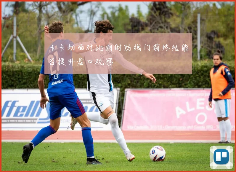 卡卡切面对比利时防线门前终结能否提升盘口观察