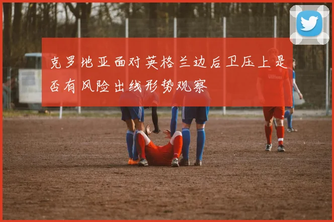 克罗地亚面对英格兰边后卫压上是否有风险出线形势观察
