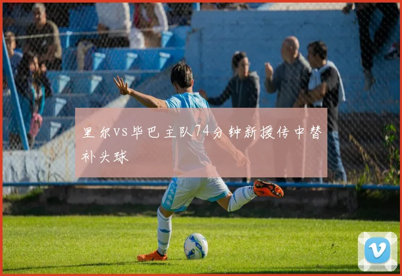 里尔vs毕巴主队74分钟新援传中替补头球