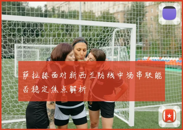萨拉赫面对新西兰防线中场串联能否稳定焦点解析