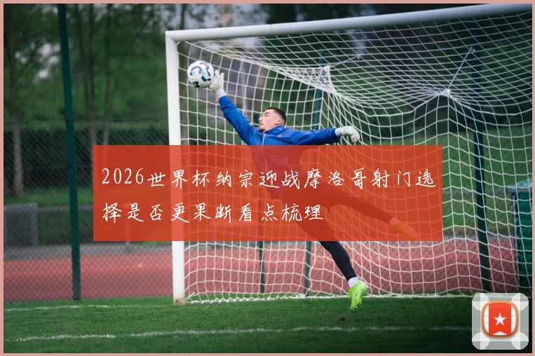 2026世界杯纳宗迎战摩洛哥射门选择是否更果断看点梳理