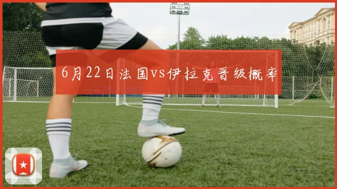 6月22日法国vs伊拉克晋级概率