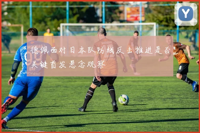 德佩面对日本队防线反击推进是否关键首发悬念观察