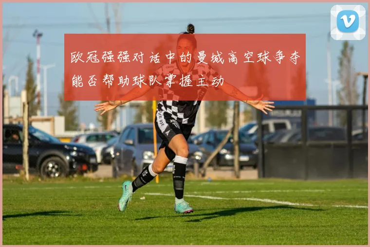 欧冠强强对话中的曼城高空球争夺能否帮助球队掌握主动